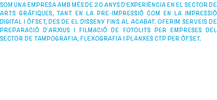 SOM UNA EMPRESA AMB MÉS DE 20 ANYS D'EXPERIÈNCIA EN EL SECTOR DE ARTS GRÀFIQUES, TANT EN LA PRE-IMPRESSIÓ COM EN LA IMPRESSIÓ DIGITAL I ÒFSET, DES DE EL DISSENY FINS AL ACABAT. OFERIM SERVEIS DE PREPARACIÓ D'ARXIUS I FILMACIÓ DE FOTOLITS PER EMPRESES DEL SECTOR DE TAMPOGRAFIA, FLEXOGRAFIA I PLANXES CTP PER ÒFSET.